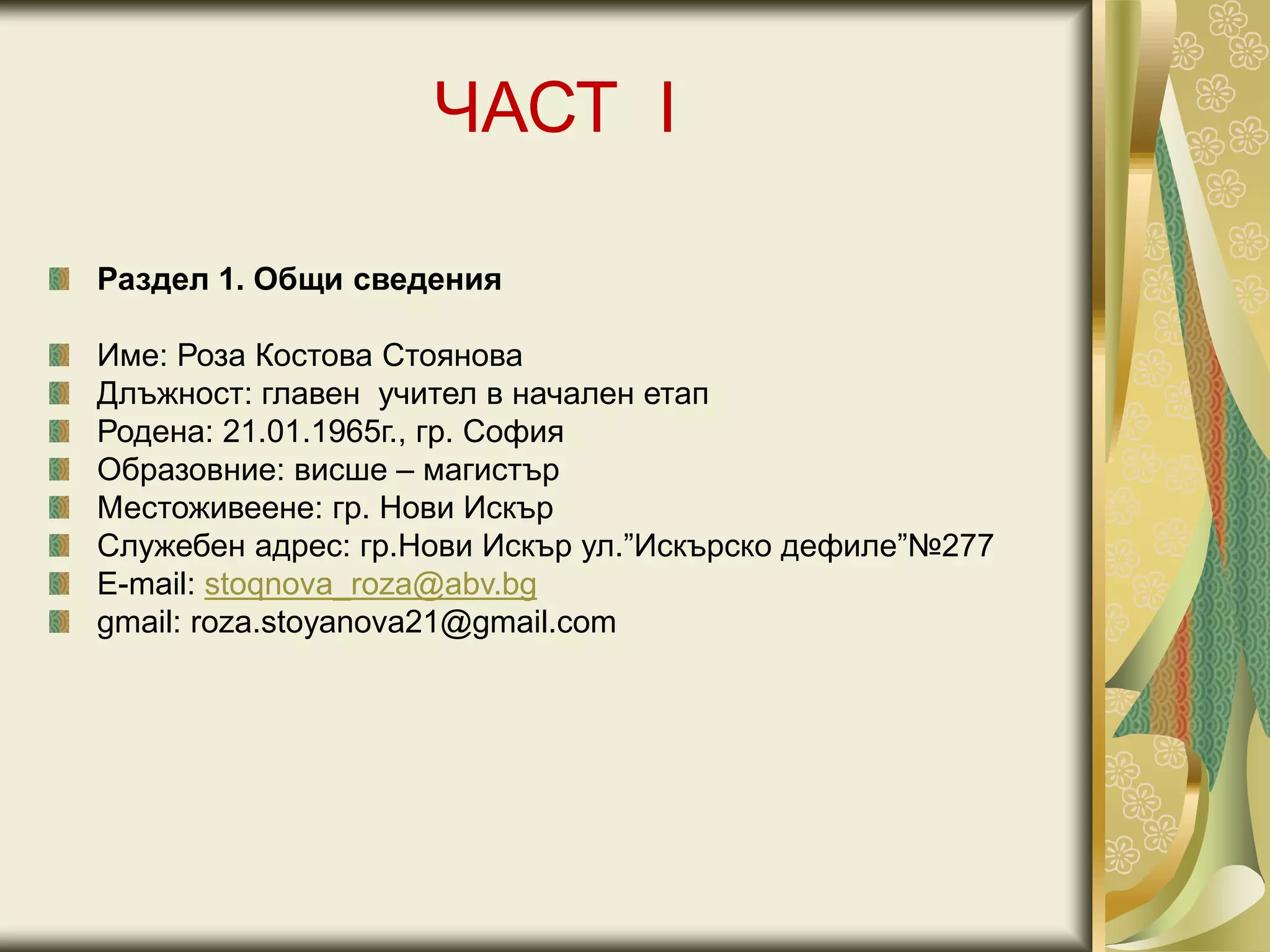 ЧАСТ I
Раздел 1. Общи сведения
Име: Роза Костова Стоянова
Длъжност: главен учител в начален етап
Родена: 21.01.1965г., гр. София
Образовние: висше – магистър
Местоживеене: гр. Нови Искър
Служебен адрес: гр.Нови Искър ул.”Искърско дефиле”№277
Е-mail: stoqnova_roza@abv.bg
gmail: roza.stoyanova21@gmail.com
 