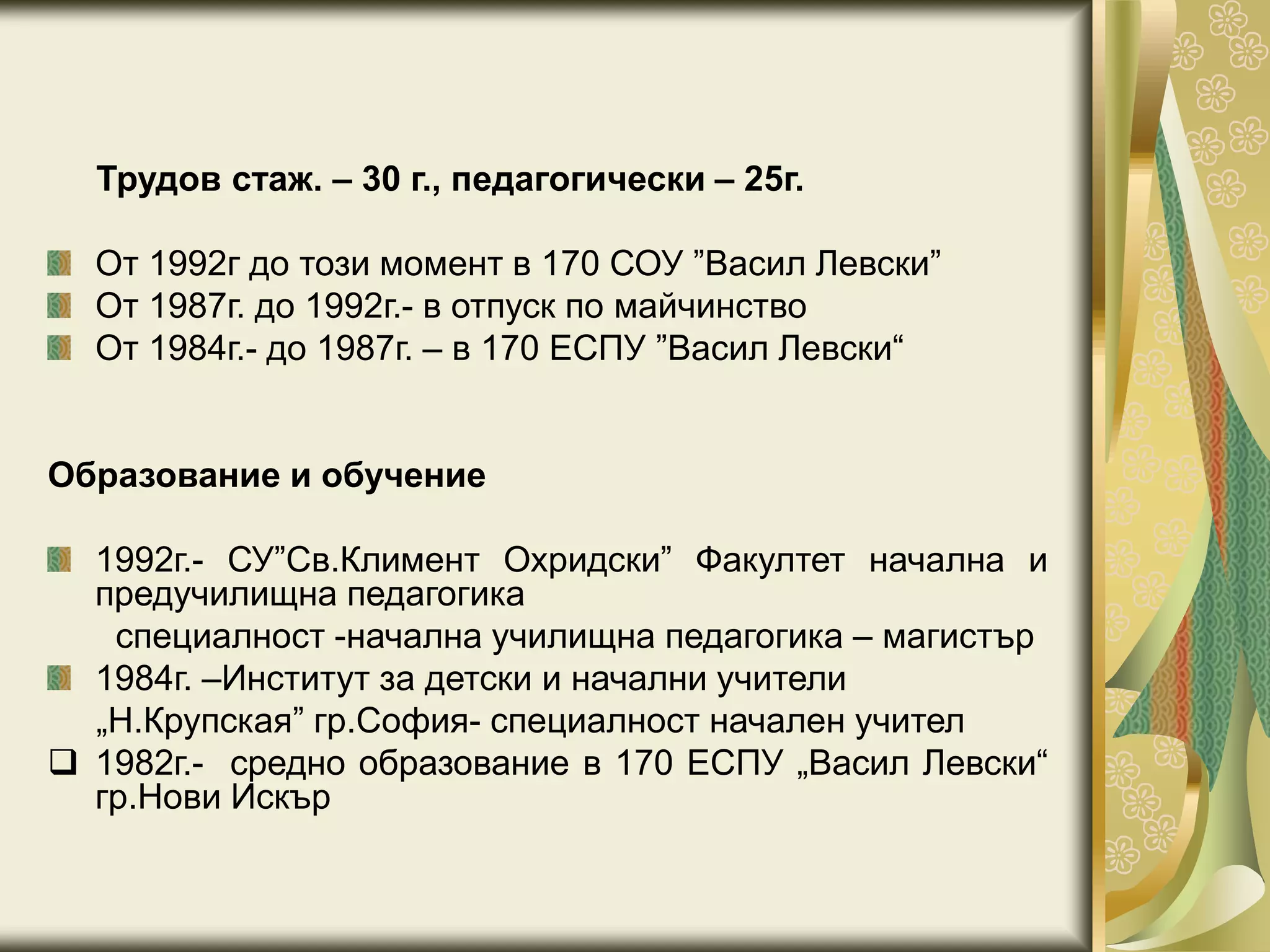 Трудов стаж. – 30 г., педагогически – 25г.
От 1992г до този момент в 170 СОУ ”Васил Левски”
От 1987г. до 1992г.- в отпуск по майчинство
От 1984г.- до 1987г. – в 170 ЕСПУ ”Васил Левски“
Образование и обучение
1992г.- СУ”Св.Климент Охридски” Факултет начална и
предучилищна педагогика
специалност -начална училищна педагогика – магистър
1984г. –Институт за детски и начални учители
„Н.Крупская” гр.София- специалност начален учител
 1982г.- средно образование в 170 ЕСПУ „Васил Левски“
гр.Нови Искър
 