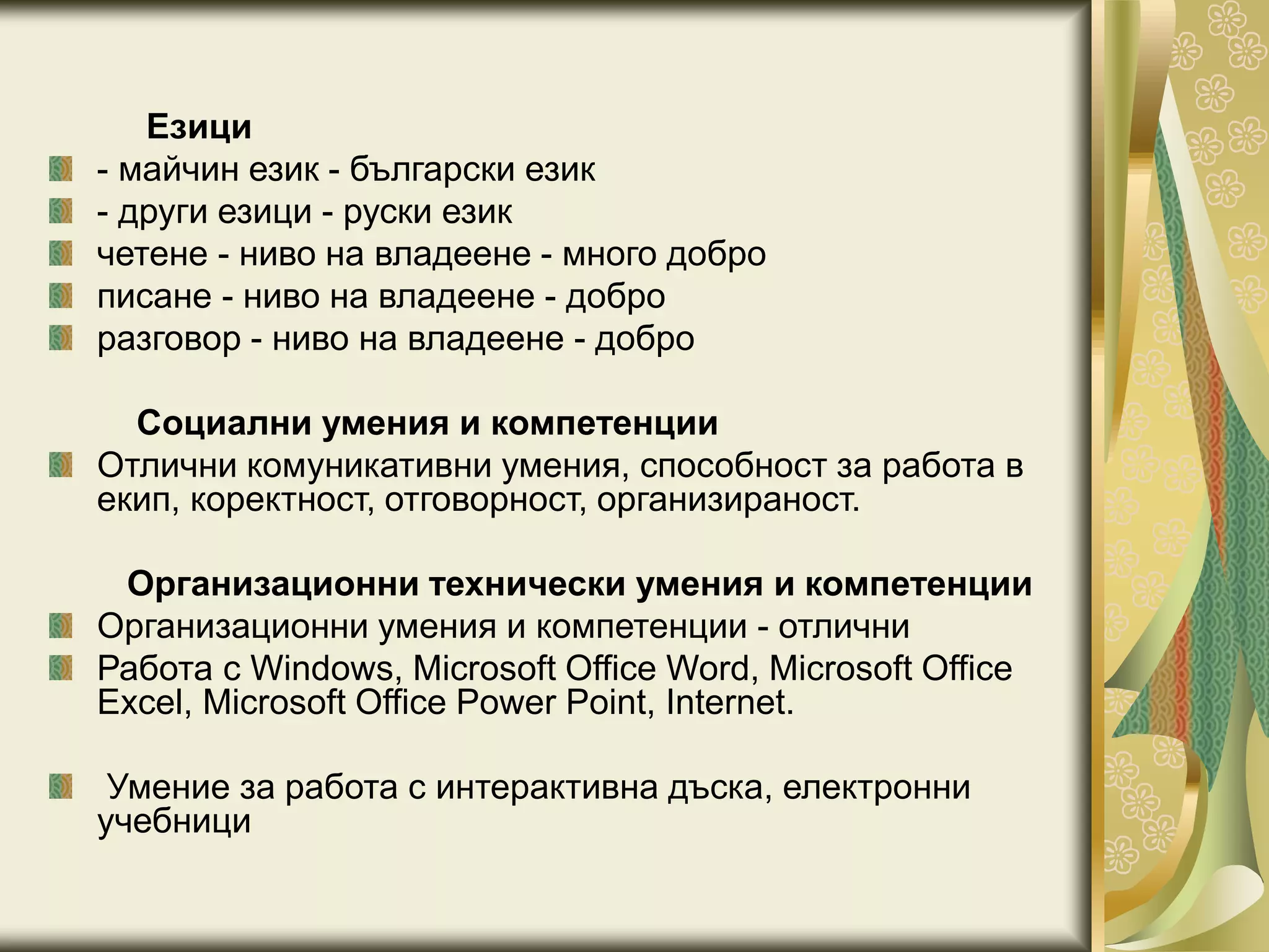 Езици
- майчин език - български език
- други езици - руски език
четене - ниво на владеене - много добро
писане - ниво на владеене - добро
разговор - ниво на владеене - добро
Социални умения и компетенции
Отлични комуникативни умения, способност за работа в
екип, коректност, отговорност, организираност.
Организационни технически умения и компетенции
Организационни умения и компетенции - отлични
Работа с Windows, Microsoft Office Word, Microsoft Office
Excel, Microsoft Office Power Point, Internet.
Умение за работа с интерактивна дъска, електронни
учебници
 