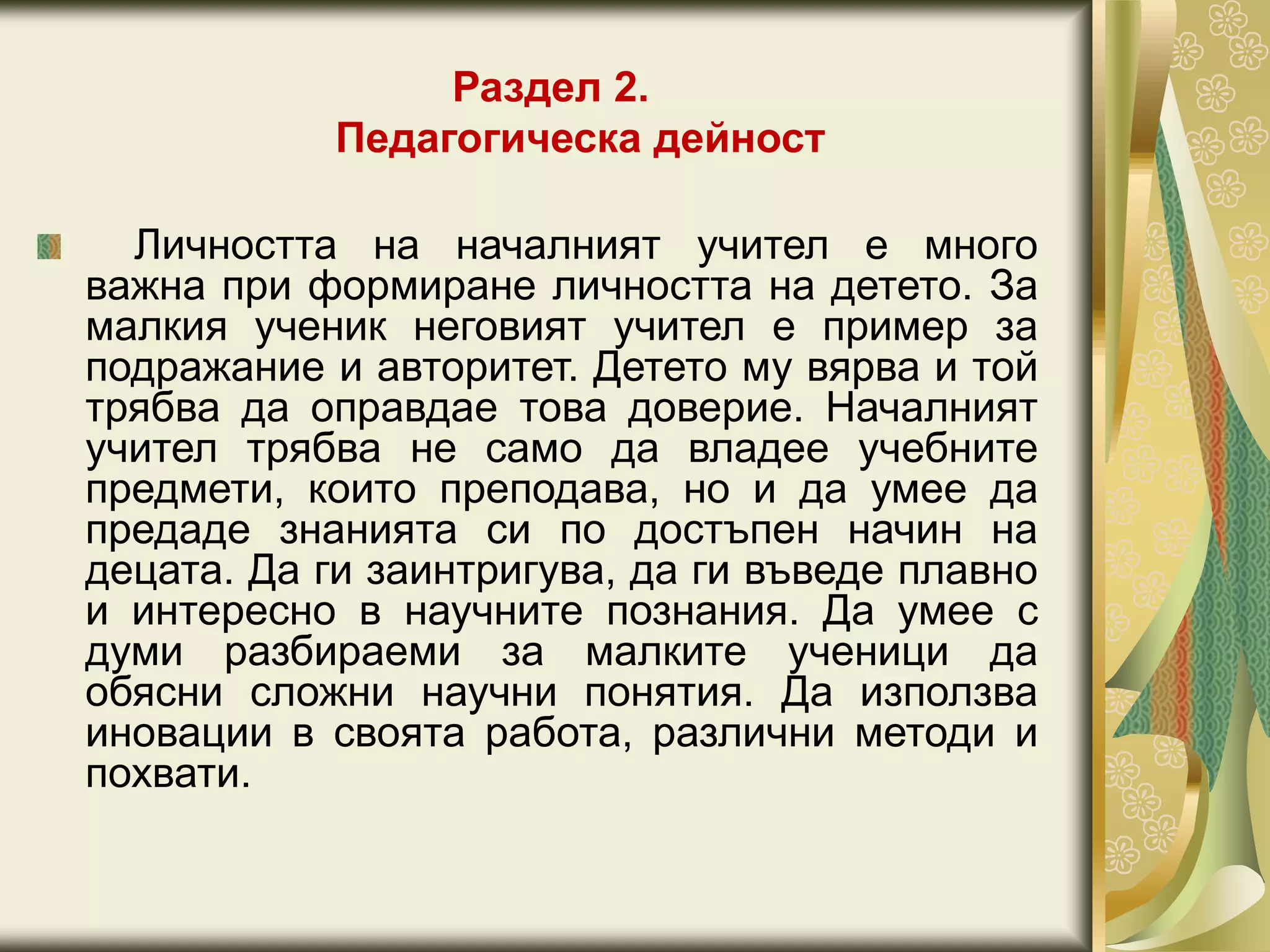 Раздел 2.
Педагогическа дейност
Личността на началният учител е много
важна при формиране личността на детето. За
малкия ученик неговият учител е пример за
подражание и авторитет. Детето му вярва и той
трябва да оправдае това доверие. Началният
учител трябва не само да владее учебните
предмети, които преподава, но и да умее да
предаде знанията си по достъпен начин на
децата. Да ги заинтригува, да ги въведе плавно
и интересно в научните познания. Да умее с
думи разбираеми за малките ученици да
обясни сложни научни понятия. Да използва
иновации в своята работа, различни методи и
похвати.
 