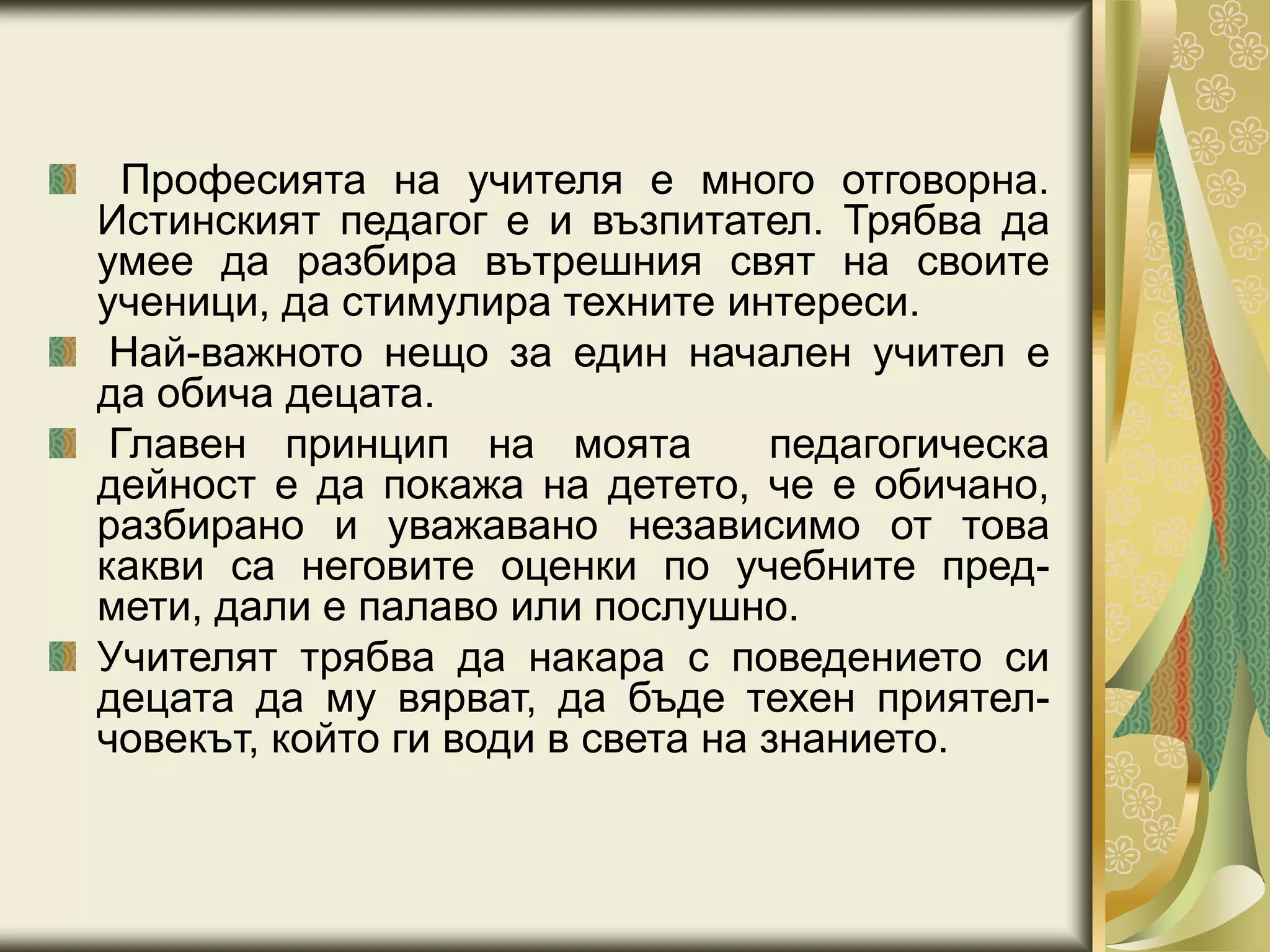 Професията на учителя е много отговорна.
Истинският педагог е и възпитател. Трябва да
умее да разбира вътрешния свят на своите
ученици, да стимулира техните интереси.
Най-важното нещо за един начален учител е
да обича децата.
Главен принцип на моята педагогическа
дейност е да покажа на детето, че е обичано,
разбирано и уважавано независимо от това
какви са неговите оценки по учебните пред-
мети, дали е палаво или послушно.
Учителят трябва да накара с поведението си
децата да му вярват, да бъде техен приятел-
човекът, който ги води в света на знанието.
 
