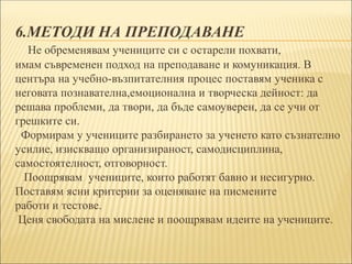 6.МЕТОДИ НА ПРЕПОДАВАНЕ
Не обременявам учениците си с остарели похвати,
имам съвременен подход на преподаване и комуникация. В
центъра на учебно-възпитателния процес поставям ученика с
неговата познавателна,емоционална и творческа дейност: да
решава проблеми, да твори, да бъде самоуверен, да се учи от
грешките си.
Формирам у учениците разбирането за ученето като съзнателно
усилие, изискващо организираност, самодисциплина,
самостоятелност, отговорност.
Поощрявам учениците, които работят бавно и несигурно.
Поставям ясни критерии за оценяване на писмените
работи и тестове.
Ценя свободата на мислене и поощрявам идеите на учениците.
 