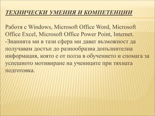 ТЕХНИЧЕСКИ УМЕНИЯ И КОМПЕТЕНЦИИ
Работя с Windows, Microsoft Office Word, Microsoft
Office Excel, Microsoft Office Power Point, Internet.
-Знанията ми в тази сфера ми дават възможност да
получавам достъп до разнообразна допълнителна
информация, която е от полза в обучението и спомага за
успешното мотивиране на учениците при тяхната
подготовка.
 