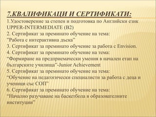7.КВАЛИФИКАЦИ И СЕРТИФИКАТИ:
1.Удостоверение за степен и подготовка по Английски език
UPPER-INTERMEDIATE (B2)
2. Сертификат за преминато обучение на тема:
”Работа с интерактивна дъска”
3. Сертификат за преминато обучение за работа с Envision.
4. Сертификат за преминато обучение на тема:
“Формиране на предприемачески умения в начален етап на
българските училища”-Junior Achievement
5. Сертификат за преминато обучение на тема:
“Обучение на педагогически специалисти за работа с деца и
ученици със СОП”
6. Сертификат за преминато обучение на тема:
“Начално разучаване на баскетбола в образователните
институции”
 