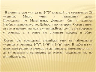 В момента съм учител на 2-”б” клас,който е съставен от 28
ученици. Много умни и талантливи деца.
Преподавам по Математика, Домашен бит и техника,
Изобразително изкуство, Дейности по интереси. Освен учител
аз съм и приятел на моите ученици.Всеки ден те ме посрещат
с усмивка, а в очите им откривам доверие и обич.
Освен това преподавам английски език на най-малките
ученици в училище 1-”а”, 1-”б” и 1-”в” клас. В работата си
използвам различни методи, за да привлека вниманието им и
да ги накарам с нетърпение да очакват следващия час по
английски език.
 