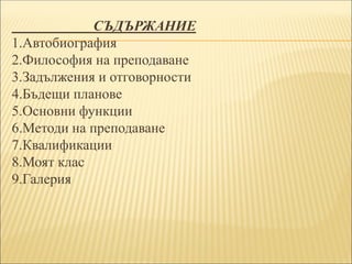 СЪДЪРЖАНИЕ
1.Автобиография
2.Философия на преподаване
3.Задължения и отговорности
4.Бъдещи планове
5.Основни функции
6.Методи на преподаване
7.Квалификации
8.Моят клас
9.Галерия
 