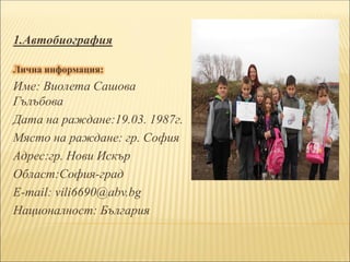 1.Автобиография
Лична информация:
Име: Виолета Сашова
Гълъбова
Дата на раждане:19.03. 1987г.
Място на раждане: гр. София
Адрес:гр. Нови Искър
Област:София-град
Е-mail: vili6690@abv.bg
Националност: България
 