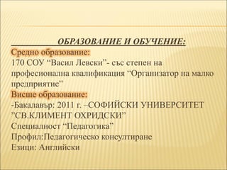 ОБРАЗОВАНИЕ И ОБУЧЕНИЕ:
Средно образование:
170 СОУ “Васил Левски”- със степен на
професионална квалификация “Организатор на малко
предприятие”
Висше образование:
-Бакалавър: 2011 г. –СОФИЙСКИ УНИВЕРСИТЕТ
”СВ.КЛИМЕНТ ОХРИДСКИ”
Специалност “Педагогика”
Профил:Педагогическо консултиране
Езици: Английски
 