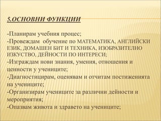 5.ОСНОВНИ ФУНКЦИИ
-Планирам учебния процес;
-Провеждам обучение по МАТЕМАТИКА, АНГЛИЙСКИ
ЕЗИК, ДОМАШЕН БИТ И ТЕХНИКА, ИЗОБРАЗИТЕЛНО
ИЗКУСТВО, ДЕЙНОСТИ ПО ИНТЕРЕСИ;
-Изграждам нови знания, умения, отношения и
ценности у учениците;
-Диагностицирам, оценявам и отчитам постиженията
на учениците;
-Организирам учениците за различни дейности и
мероприятия;
-Опазвам живота и здравето на учениците;
 