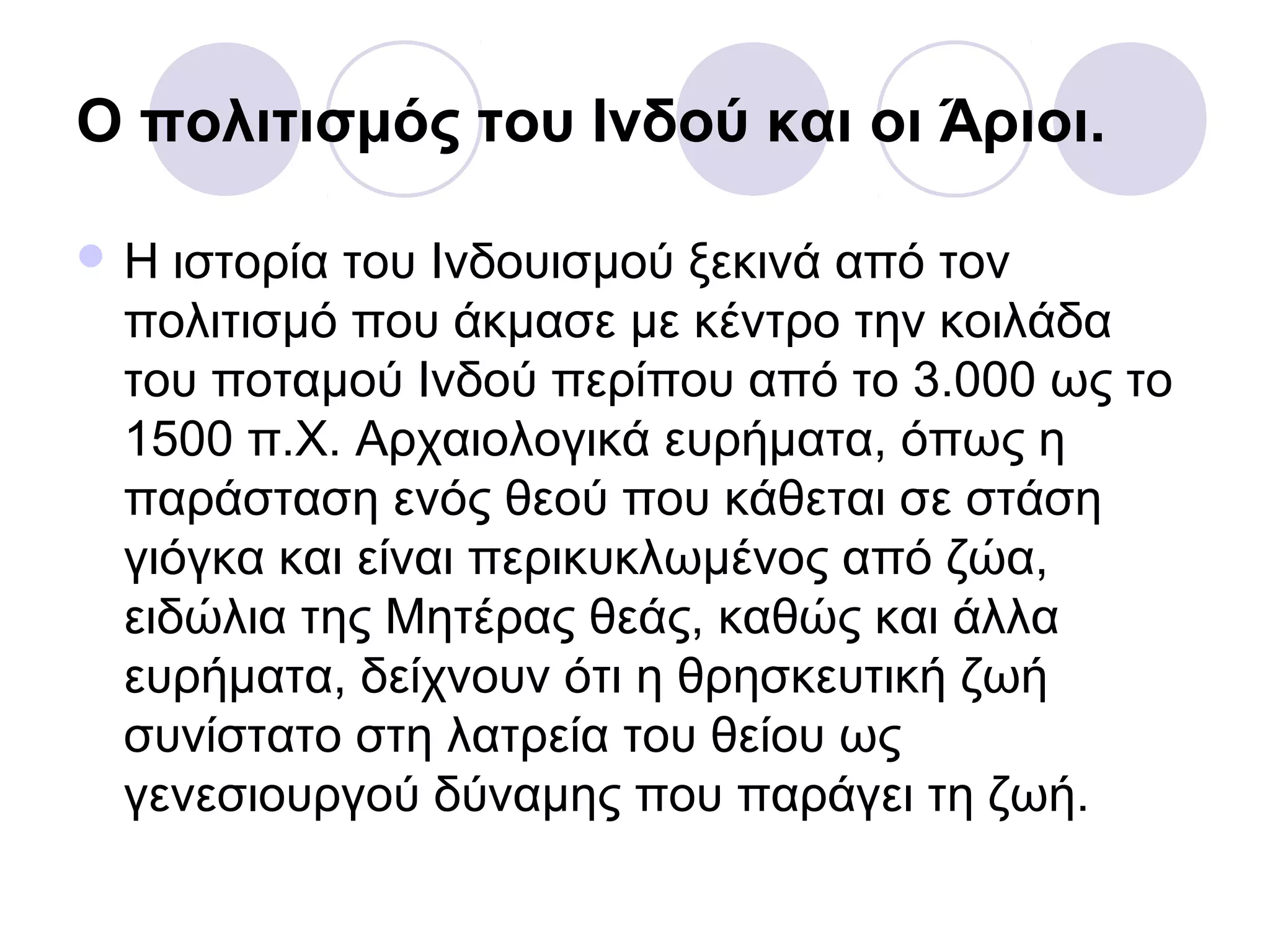 Ο πολιτισμός του Ινδού και οι Άριοι.
 Η ιστορία του Ινδουισμού ξεκινά από τον
πολιτισμό που άκμασε με κέντρο την κοιλάδα
του ποταμού Ινδού περίπου από το 3.000 ως το
1500 π.Χ. Αρχαιολογικά ευρήματα, όπως η
παράσταση ενός θεού που κάθεται σε στάση
γιόγκα και είναι περικυκλωμένος από ζώα,
ειδώλια της Μητέρας θεάς, καθώς και άλλα
ευρήματα, δείχνουν ότι η θρησκευτική ζωή
συνίστατο στη λατρεία του θείου ως
γενεσιουργού δύναμης που παράγει τη ζωή.
 