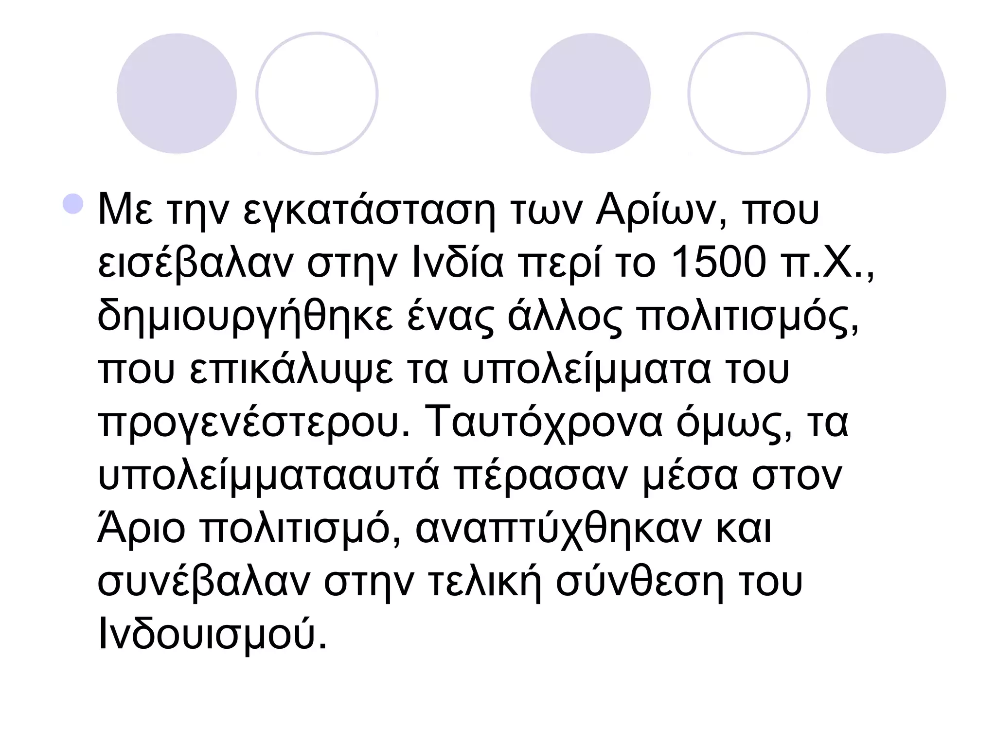 Με την εγκατάσταση των Αρίων, που
εισέβαλαν στην Ινδία περί το 1500 π.Χ.,
δημιουργήθηκε ένας άλλος πολιτισμός,
που επικάλυψε τα υπολείμματα του
προγενέστερου. Ταυτόχρονα όμως, τα
υπολείμματααυτά πέρασαν μέσα στον
Άριο πολιτισμό, αναπτύχθηκαν και
συνέβαλαν στην τελική σύνθεση του
Ινδουισμού.
 