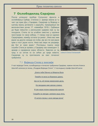 Прва техничка школа
10
Ослободилац Сарајева7
После успешног пробоја Солунског фронта и
ослобођења Србије, Степина 2. армија имала је ту
част да прва уђе у Сарајево. Сарајлије су Војводу и
његову војску дочекали с радошћу, приредивши им
величанствен дочек 17. новембра 1918.г. Одбивши
да буде смештен у раскошним одајама које су му
понудили, Степа се са штабом сместио у скромне
просторије по свом избору. У говору који је одржао
Сарајлијама, између осталог је рекао: „Нека вас име
једне од других никада не отуђи, јер ви сте крв једне
крви и кост једне кости. Нека вас вера не раздваја,
јер Бог је само један.“ Последњу годину своје
службе Степа је провео у Сарајеву као командант 2.
армије и сарајевске војне области. Заволео је тај
град и са сетом га се сећао до краја живота.
Сарајлије су га прогласиле за свог почасног
грађанина.
Војвода Степа у поезији7.1
У шаст впјвпде Степе, пслпбпдипца и ппшаснпг грађанина Сарајева, шувени песник Алекса
Шантић написап је песму „Ппздрав Впјвпди Степи“. У ппследопј стрпфи Шантић вели:
„Благп теби! Вешнп са Мирпша бела
Певаће те вила уз бпрпвље давнп,
Јер си ти, кô песму херпјскијех дела,
На звездама име урезап славнп.
И сви нащи ппзни наращтаји красни
Гледаће на звезде с ватрпм срца лепа,
И шитати песму с кпла звезда јасни’
слика 6 Степа Степановић
 