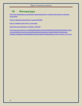 Прва техничка школа
13
Литература10
http://www.bastabalkana.com/2013/01/vojskovodja-general-i-vojvoda-stepa-stepanovic-pobednik-
cerske-bitke/
http://sh.wikipedia.org/wiki/Сtepa_Сtepanovi%C4%87
http://sr.wikipedia.org/sr/Степа_Степанпвић
http://www.udi.rs/articles/m_timotijevic_2007.pdf
http://www.patriotskifront.rs/%D0%B0%D0%BA%D1%82%D0%B8%D0%B2%D0%BD%D0%BE%D1%81%
D1%82%D0%B8/%D1%82%D1%80%D0%B0%D0%B4%D0%B8%D1%86%D0%B8%D1%98%D0%B0-
%D0%B8-%D0%BA%D1%83%D0%BB%D1%82%D1%83%D1%80%D0%B0/item/342-2014-03-13-13-26-21
 