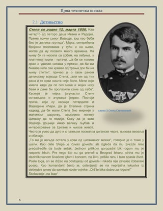 Прва техничка школа
5
Дeтињство2.1
Степа се родио 12. марта 1856. Kао
четврто од петоро деце Ивана и Радојке.
Према причи самог Војводе, још као беба
био је „велика љутица“. Мајка, оптерећена
бројним пословима у кући и на њиви,
могла да му посвети много времена. На
њиву би га носила са собом, на леђима, у
платненој корпи ‐ пртачи. „Ја би се толико
драо и ударао ногама у пртачи, да би ми
бивале ноге све крваве од трења док би на
њиву стигли“, причао је о свом раном
детињству војвода Степа, „али ми од тих
рана и те крви ништа није било. Мати није
имала када да се око мене и мојих ногу
бави и ране би пролазиле саме од себе“.
Касније је мајка јогунастог Степу
остављала н ачување јетрви. Постоји
прича, који су касније потврдиле и
Војводине кћери, да је Степина стрина
кадкад, да би мали Степа био мирнији у
мајчином одсуству, замолила понеку
Циганку да га подоји. Кажу да је зато
Војвода доцније имао велику љубав и
интересовање за Цигане и њихов живот.
Често је умео да дуго и с пажњом посматра циганске черге, њихова весеља
и обичаје.
„То ми је ваљда остало у крви од циганкиног млека“, говорио је о томе у
шали. Kao dete Stepa je čuvao goveda, ali izgleda da mu zvezde nisu
predodredile da bude seljak. Jednom prilikom goropadni bik rogom mu je
rasporio trbuh. Pre nego što su ga preneli u Beograd lekaru, strina mu je
dezinfikovanom šivaćom iglom i koncem, na živo, prišila ranu i tako spasla život.
Posle toga, on se držao na odstojanju od goveda i nikada nije zavoleo čobanski
posao. Kao komandant često je, oslanjajući se na neprijatna iskustva iz
detinjstva umeo da savetuje svoje vojnike: „Drž’te bika dobro za rogove!”
Školovanje „na štap“
слика 3 Степа Степановић
 