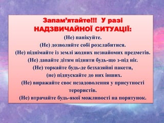 Запам’ятайте!!! У разі
НАДЗВИЧАЙНОЇ СИТУАЦІЇ:
(Не) панікуйте.
(Не) дозволяйте собі розслабитися.
(Не) піднімайте із землі жодних незнайомих предметів.
(Не) давайте дітям підняти будь-що з-під ніг.
(Не) торкайте будь-де безхазяйні пакети,
(не) підпускайте до них інших.
(Не) виражайте своє незадоволення у присутності
терористів.
(Не) втрачайте будь-якої можливості на порятунок.
 