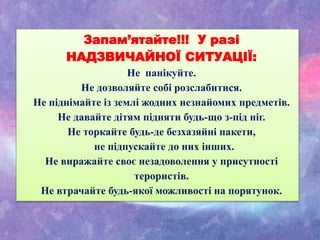 Запам’ятайте!!! У разі
НАДЗВИЧАЙНОЇ СИТУАЦІЇ:
Не панікуйте.
Не дозволяйте собі розслабитися.
Не піднімайте із землі жодних незнайомих предметів.
Не давайте дітям підняти будь-що з-під ніг.
Не торкайте будь-де безхазяйні пакети,
не підпускайте до них інших.
Не виражайте своє незадоволення у присутності
терористів.
Не втрачайте будь-якої можливості на порятунок.
 