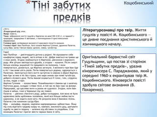 * Коцюбинський
(1911)
Літературний рід: епос.
Жанр: повість.
Тема: зображення життя гуцулів у Карпатах на межі XIX й XX ст. в гармонії з
природою, традиціями й звичаями, з язичницькими й християнськими
віруваннями.
Головна ідея: оспівування високого й красивого почуття кохання.
Головні герої: Іван Палійчук, його кохана Марічка Гутенюк, дружина Палагна,
сусід Юра, матір і батько Івана; щезник, нявка, чугайстир.
Літературознавці про твір. Життя
гуцулів у повісті М. Коцюбинського —
це дивне поєднання християнського й
язичницького началу.
Герої
Іван Палійчук — дев'ятнадцята дитина у родині. Не відчуваючи себе
комфортно серед людей, часто втікає в ліс. Добре знається на травах ще
з семи років. Згодом знайомиться із Марічкою, дівчинкою з ворожого
роду. Між дітьми зав'язується дружба, а згодом — кохання. Після смерті
батька хлопець змушений іти працювати на полонину, і коли
повертається, дізнається, що Марічка загинула. З великого горя Іван йде
в ліс і там живе шість років. Потім повертається додому, одружується з
Палагною. Закінчується його життя зустріччю із нявкою в образі Марічки.
Іван йде за нею в ліс без страху, але мара зникає при появі чугайстра,
доброго лісового духа. Потім Іванові вчувається її голос, і він, слідуючи
за ним, падає з гори.
Марічка Гутенюк — кохана Івана. Познайомилася з Іваном ще з малечку.
Поетична душа, складає і співає пісні, в той час як Іван грає на флоярі.
Передчуває, що щасливо жити м разом не судилося. Згодом, коли Іван
пішов в найми, гине в Черемоші під час повені.
Палагна — дівчина з багатого роду, добра господарка. Але вона не була
вдоволена своїм мрійливим чоловіком, який все більше любив пасти
маржинку, а не ходити коло хати. Не розуміла вона й Іванових пісень.
Палагна стає коханкою сусіда Юри.
Юра — мольфар, людина, наділена надприродними здібностями. Йому
під силу відігнати градову хмару чи, навпаки, викликати дощ, урятувати
худобу чи звести людину — залежно від обставин та уподобань. Стає
коханцем Палагни і прагне звести чарами Івана зі світу.
Оригінальний барвистий світ
Гуцульщини, що постав зі сторінок
«Тіней забутих предків», уразив
кінорежисера С. Параджанова, який у
середині 1960-х екранізував твір М.
Коцюбинського. Кіноверсія повісті
здобула світове визнання (В.
Пахаренко).
 