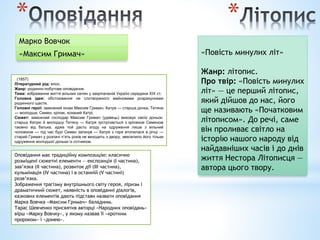 *
Марко Вовчок
«Максим Гримач»
(1857)
Літературний рід: епос.
Жанр: родинно-побутове оповідання.
Тема: зображення життя вільних селян у закріпаченій Україні середини XIX ст.
Головна ідея: обстоювання не спотвореного майновими розрахунками
родинного щастя.
Головні герої: заможний козак Максим Гримач, Катря — старша дочка, Тетяна
— молодша; Семен, кріпак, коханий Катрі.
Сюжет: заможний господар Максим Гримач (удівець) виховує своїх доньок:
старшу Катрю й молодшу Тетяну — Катря зустрічається з кріпаком Семеном
таємно від батька, адже той дасть згоду на одруження лише з вільний
чоловіком — під час бурі Семен загинув — Катря з горя втопилася в річці —
старий Гримач у розпачі п’ять років не виходить з двору, звеселило його тільки
одруження молодшої доньки із сотником.
Оповідання має традиційну композицію: класично
розміщені сюжетні елементи — експозиція (І частина),
зав’язка (II частина), розвиток дії (III частина),
кульмінація (IV частина) і в останній (V частині)
розв’язка.
Зображення трагізму внутрішнього світу героя, ліризм і
драматичний сюжет, наявність в оповіданні діалогів,
казкових елементів дають підстави назвати оповідання
Марка Вовчка «Максим Гримач» баладним.
Тарас Шевченко присвятив авторці «Народних оповідань»
вірш «Марку Вовчку», у якому назвав її «кротким
пророком» і «донею».
«Повість минулих літ»
Жанр: літопис.
Про твір: «Повість минулих
літ» — це перший літопис,
який дійшов до нас, його
ще називають «Початковим
літописом». До речі, саме
він проливає світло на
історію нашого народу від
найдавніших часів і до днів
життя Нестора Літописця —
автора цього твору.
*
 