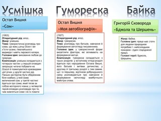 Остап Вишня
«Сом»
(1953)
Літературний рід: епос.
Жанр: усмішка.
Тема: гумористична розповідь про
сома, що жив у річці Оскіл і міг
з’їсти гусака, гімалайського
ведмедя і навіть парового катера.
Головна ідея: виховання любові до
природи.
Композиція: усмішка складається з
чотирьох частин: у першій оповідач
запрошує читача побувати на
Осколі й помилуватися краєвидами
цієї річки; у другій частині дід
Панько застерігає бути обережним
біля ковбані, у якій живе
величезний сом; у третій частині
йдеться про сома, який тягав за
собою моторного човна; у четвертій
герой-оповідач розповідає про те,
чим живляться соми і як їх ловити
Остап Вишня
«Моя автобіографія»
(1927)
Літературний рід: епос.
Жанр: гумореска.
Тема: розповідь про батьків, навчання й
формування світогляду письменника.
Головна ідея: у гумористичній формі
висвітлити фактори, які впливають на
формування митця.
Композиція: гумореска складається з
трьох розділів: у вступному етюді-розділі
йдеться про народження Остапа Вишні,
його батьків і витівки дитинства; у
другому й третьому розділі з тим самим,
що і в першому, відтінком добродушного
сміху розповідається про навчання й
формування світогляду майбутнього
майстра слова.
Жанр: байка.
Головна ідея: праця має стати
для людини природною
потребою і «найсолодшою
поживою» (ідея спорідненої
праці).
Головні герої: Бджола,
Шершень.
Григорій Сковорода
«Бджола та Шершень»
 