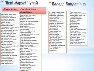 *
Віють вітри, віють буйні,
Аж дерева гнуться,
Ой як болить моє серце,
А сльози не ллються.
Трачу літа в лютім горі
І кінця не бачу.
Тільки тоді і полегша,
Як нишком поплачу.
Не поправлять сльози щастя,
Серцю легше буде,
Хто щасливим був часочок,
По смерті не забуде…
Єсть же люди, що і моїй
Завидують долі,
Чи щаслива та билинка,
Що росте на полі?
Що на полі, що на пісках,
Без роси, на сонці?
Тяжко жити без милого
І в своїй сторонці!
Де ти, милий, чорнобривий?
Де ти? Озовися!
Як я, бідна, тут горюю,
Прийди подивися.
Полетіла б я до тебе,
Та крилець не маю,
Щоб побачив, як без тебе
З горя висихаю.
До кого я пригорнуся,
І хто пригoлубить,
Коли тепер того нема,
Який мене любить?
«Віють вітри»
Засвіт встали козаченьки
В похід з полуночі,
Заплакала Марусенька
Свої ясні очі.
Не плач, не плач, Марусенько,
Не плач, не журися
Та за свого миленького
Богу помолися.
Стоїть місяць над горою.
Та сонця немає,
Мати сина в доріженьку
Слізно проводжає.
— Прощай, милий мій синочку,
Та не забувайся,
Чрез чотири неділеньки
Додому вертайся!
— Ой рад би я, матусенько,
Скоріше вернуться,
Та щось кінь мій вороненький
В воротях спіткнувся.
Ой Бог знає, коли вернусь,
У яку годину.
Прийми ж мою Марусеньку
Як рідну дитину.
Прийми ж її, матусенько,
Бо все в Божій волі.
Бо хто знає, чи жив вернусь.
Чи ляжу у полі!
— Яка ж би то, мій синочку,
Година настала.
Щоб чужая дитиночка
За рідную стала?
Засвіт встали козаченьки
В похід з полуночі,
Заплакала Марусенька
Свої ясні очі…
«Засвіт встали
козаченьки»
*
А в городі славнославцю
Сидить дівок купка,
Межи ними Бондарівна,
Як сиза голубка.
Як над’їхав пан
Каньовський
Та й, паночку взявши,
Обійняв він Бондарівну
Та й поцілувавши.
“Не можеш ти, пан
Каньовський,
Мене цілувати,
Тільки можеш, пан
Каньовський,
Мене роззувати.”
Як почули добрі люди,
Та й сказали тихо:
“Тікай, тікай, Бондарівно,
Буде тобі лихо!”
Ой тікала Бондарівна
Помежи крамниці,
А за нею пан Каньовський
Стріляє з рушниці.
“Ой, чи хочеш,
Бондарівно,
Ти за мною жити?
Ой, чи підеш, ой, чи підеш
В сирій землі гнити?” Ой
тікала Бондарівна
Помежи крамницю,
Встрілив – забив
Бондарівну,
Як перепилицю.
Як покотить пан
Каньовський
По столі дукати:
“Оце тобі, старий Бондар,
За твої бояри.
Ой на тобі, старий Бондар,
Тай дукатів бочку.
Оце тобі, старий Бондар,
За хорошу дочку.”
Ой лежала Бондарівна
Сутки і годину,
Поки їй пан Каньовський
Зробив домовину.
 