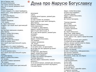 *
Що на Чорному морі,
На камені біленькому,
Там стояла темниця кам’яная.
Що у тій-то темниці пробувало сімсот
козаків,
Бідних невольників.
То вони тридцять літ у неволі пробувають,
Божого світу, сонця праведного у вічі собі
не видають.
То до їх дівка-бранка,
Маруся, попівна Богуславка,
Приходжає,
Словами промовляє:
«Гей, козаки,
Ви, біднії невольники!
Угадайте, що в нашій землі християнській
за день
тепера?»
Що тоді бідні невольники зачували,
Дівку-бранку,
Марусю, попівну Богуславку,
По річах познавали,
Словами промовляли:
«Гей, дівко-бранко,
Марусю, попівно Богуславко!
Почім ми можем знати,
Що в нашій землі християнській за день
тепера?
Що тридцять літ у неволі пробуваєм,
Божого світу, сонця праведного у вічі собі
не видаєм,
То ми не можемо знати,
Що в нашій землі християнській за день
тепера».
Тоді дівка-бранка,
Маруся, попівна Богуславка,
Теє зачуває,
До козаків словами промовляє:
«Ой, козаки,
Ви, біднії невольники!
Що сьогодні у нашій землі християнській
великодная
субота,
А завтра святий празник, роковий день
великдень».
То тоді ті козаки теє зачували,
Білим лицем до сирої землі припадали,
Дівку бранку,
Марусю, попівну Богуславку,
Кляли-проклинали:
«Та бодай ти, дівко-бранко,
Марусю, попівно Богуславко,
Щастя й долі собі не мала, Я
Як ти нам святий празник, роковий день
великдень
сказала!»
То тоді дівка-бранка,
Маруся, попівна Богуславка,
Теє зачувала.
Словами промовляла:
«0й, козаки,
Ви, біднії невольникиі
Та не лайте мене, не проклинайте,
Бо як буде наш пан турецький до мечеті
від’їжджати,
То буде мені, дівці-бранці,
Марусі, попівні Богуславці,
На руки ключі віддавати;
То буду я до темниці приходжати,
Темницю відмикати,
Вас всіх, бідних невольників, на волю
випускати».
То на святий празник, роковий день великдень,
Став пан турецький до мечеті від’їжджати,
Став дівці-бранці,
Марусі, попівні Богуславці,
На руки ключі віддавати.
Тоді дівка-бранка,
Маруся, попівна Богуславка,
Добре дбає,—
До темниці приходжає,
Темницю відмикає,
Всіх козаків,
Бідних невольників,
На волю випускає
І словами промовляє:
«Ой, козаки,
Ви, біднії невольники!
Кажу я вам, добре дбайте,
В городи християнські утікайте,
Тільки, прошу я вас, одного города Богуслава
не минайте,
Моєму батьку й матері знати давайте:
Та нехай мій батько добре дбає,
Грунтів, великих маєтків нехай не збуває,
Великих скарбів не збирає,
Та нехай мене, дівки-бранки,
Марусі, попівни Богуславки,
3 неволі не викупає,
Бо вже я потурчилась, побусурменилась
Для роскоші турецької,
Для лакомства нещасного!»
Ой визволи, може, нас, всіх бідних
невольників
3 тяжкої неволі,
3 віри бусурменської,
На ясні зорі,
На тихі води,
У край веселий,
У мир хрещений!
Вислухай, боже, у просьбах щирих,
У нещасних молитвах
 