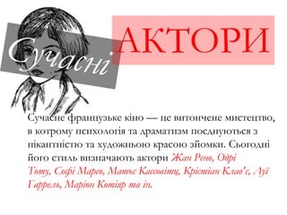 АКТОРИ
Сучасне французьке кіно — це витончене мистецтво,
в котрому психологія та драматизм поєднуються з
пікантністю та художньою красою зйомки. Сьогодні
його стиль визначають актори Жан Рено, Одрі
Тоту, Софі Марсо, Матьє Кассовітц, Крістіан Клав'є, Луї
Гаррель, Маріон Котіяр та ін.
 