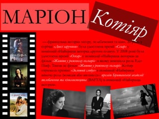 МАРІОН
— французька акторка театру, телебачення та кіно. За роль у
стрічці «Довгі заручини» була удостоєна премії «Сезар» у
номінації «Найкраща акторка другого плану». У 2008 році була
удостоєна премії «Оскар» у номінації «Найкраща акторка» за
фільм «Життя у рожевому кольорі», в якому виконала роль Едіт
Піаф. Також за фільм «Життя у рожевому кольорі» Котіяр
отримала премію «Золотий глобус» в номінації «Найкраща
жіноча роль (комедія або мюзикл)» і премію Британської академії
телебачення та кіномистецтва (BAFTA) в номінації «Найкраща
акторка».
 