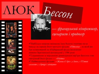 ЛЮК
— французький кінорежисер,
сценарист і продюсер
Найбільш широке визнання Люк Бессон отримав після
виходу на екрани його третього фільму «Підземка» , за який він
був номінований на «Найкращий фільм іноземною
мовою» Британської кіноакадемії у 1986 році
Справжньою ж вершиною режисерської кар'єри Бессона став
наступний його фільм — «Нікіта»
 Найвидатніші фільми: « Жанна д’Арк» ,«Леон», « П’ятий
елемент», «Артур і мініпути»
 