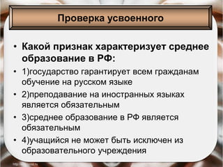 • Какой признак характеризует среднее
образование в РФ:
• 1)государство гарантирует всем гражданам
обучение на русском языке
• 2)преподавание на иностранных языках
является обязательным
• 3)среднее образование в РФ является
обязательным
• 4)учащийся не может быть исключен из
образовательного учреждения
Проверка усвоенного
 
