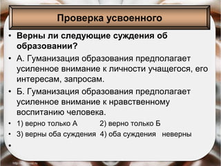 • Верны ли следующие суждения об
образовании?
• А. Гуманизация образования предполагает
усиленное внимание к личности учащегося, его
интересам, запросам.
• Б. Гуманизация образования предполагает
усиленное внимание к нравственному
воспитанию человека.
• 1) верно только А 2) верно только Б
• 3) верны оба суждения 4) оба суждения неверны
•
Проверка усвоенного
 