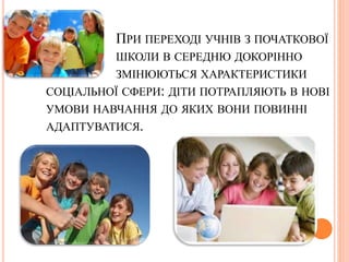 ПРИ ПЕРЕХОДІ УЧНІВ З ПОЧАТКОВОЇ
ШКОЛИ В СЕРЕДНЮ ДОКОРІННО
ЗМІНЮЮТЬСЯ ХАРАКТЕРИСТИКИ
СОЦІАЛЬНОЇ СФЕРИ: ДІТИ ПОТРАПЛЯЮТЬ В НОВІ
УМОВИ НАВЧАННЯ ДО ЯКИХ ВОНИ ПОВИННІ
АДАПТУВАТИСЯ.
 