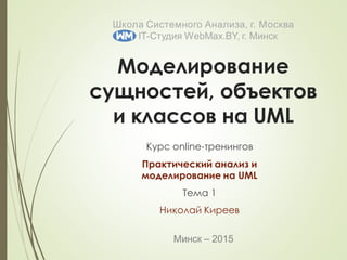 Минск – 2015
Школа Системного Анализа, г. Москва
IT-Студия WebMax.BY, г. Минск
Моделирование
сущностей, объектов
и классов на UML
Курс online-тренингов
Практический анализ и
моделирование на UML
Тема 1
Николай Киреев
 