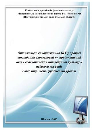 Комунальна організація (установа, заклад)
«Шосткинська загальноосвітня школа І-ІІІ ступенів №8
Шосткинської міської ради Сумської області»
Оптимальне використання ІКТ у процесі
викладання словесності як продуктивний
шлях вдосконалення інноваційної культури
педагога та учнів
( таблиці, тези, фрагменти уроків)
Шостка - 2015
 