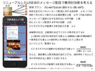 4
リニューアルしたLINE@のメッセージ配信で費用対効果を考える
イーンスパイア(株) 横田秀珠の著作権を尊重しつつ、是非ノウハウはシェアして行きましょう。
お店 友だち
テキスト
スタンプ
写真
３吹き出し/１回
有料プラン 月5,400円...