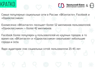 КРАТКО
Самые популярные социальные сети в России: «ВКонтакте», Facebook и
«Одноклассники»
Ежемесячно «ВКонтакте» посещает более 52 миллионов пользователей,
«Одноклассники» – более 42 миллионов.
Facebook более популярен у пользователей из крупных городов, в то
время как «ВКонтакте» и «Одноклассники» охватывают небольшие
города и села.
Ядро аудитории этих социальных сетей: пользователи 25-45 лет
&
 