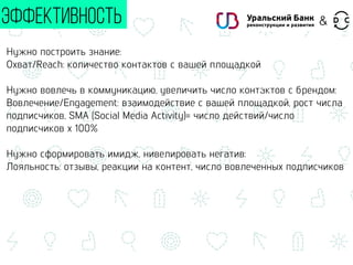 Нужно построить знание:
Охват/Reach: количество контактов с вашей площадкой
Нужно вовлечь в коммуникацию, увеличить число контактов с брендом:
Вовлечение/Engagement: взаимодействие с вашей площадкой, рост числа
подписчиков, SMA (Social Media Activity)= число действий/число
подписчиков х 100%
Нужно сформировать имидж, нивелировать негатив:
Лояльность: отзывы, реакции на контент, число вовлеченных подписчиков
ЭФФЕКТИВНОСТЬ &
 