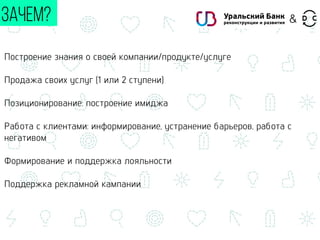 Построение знания о своей компании/продукте/услуге
Продажа своих услуг (1 или 2 ступени)
Позиционирование: построение имиджа
Работа с клиентами: информирование, устранение барьеров, работа с
негативом
Формирование и поддержка лояльности
Поддержка рекламной кампании
ЗАЧЕМ? &
 