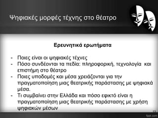 Ψηφιακές μορφές τέχνης στο θέατρο
Ερευνητικά ερωτήματα
- Ποιες είναι οι ψηφιακές τέχνες
- Πόσο συνδέονται τα πεδία: πληροφορική, τεχνολογία και
επιστήμη στο θέατρο
- Ποιες υποδομές και μέσα χρειάζονται για την
πραγματοποίηση μιας θεατρικής παράστασης με ψηφιακά
μέσα.
- Τι συμβαίνει στην Ελλάδα και πόσο εφικτό είναι η
πραγματοποίηση μιας θεατρικής παράστασης με χρήση
ψηφιακών μέσων
13
 
