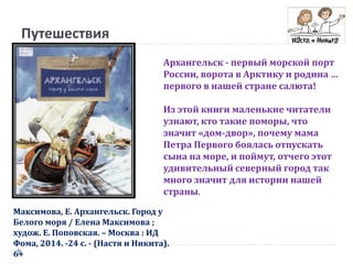 Путешествия
Максимова, Е. Архангельск. Город у
Белого моря / Елена Максимова ;
худож. Е. Поповская. – Москва : ИД
Фома, 2014. -24 с. - (Настя и Никита).
6+
Архангельск - первый морской порт
России, ворота в Арктику и родина …
первого в нашей стране салюта!
Из этой книги маленькие читатели
узнают, кто такие поморы, что
значит «дом-двор», почему мама
Петра Первого боялась отпускать
сына на море, и поймут, отчего этот
удивительный северный город так
много значит для истории нашей
страны.
 