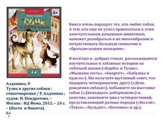 Алдонина, Р.
Тузик и другие собаки :
стихотворения / Р. Алдонина ;
худож. Н. Кондратова. –
Москва : ИД Фома, 2012. – 24 с.
– (Настя и Никита).
6+
Книга очень порадует тех, кто любит собак.
А тем, кто еще не успел привязаться к этим
замечательным домашним животным,
поможет разобраться в их многообразии и
почувствовать большую симпатию к
«братьям нашим меньшим».
В весёлых и добрых стихах рассказываются
поучительные и забавные истории из
собачьей жизни («Барбос и Тузик»,
«Мышкин гость». «Квартет», «Бабушка и
пудель»). Вы получите шутливый совет, что
подарить четвероногому другу («День
рождения собаки»), побываете на выставке
собак («Двенадцать доберманов») и,
конечно, запомните цикл четверостиший,
представляющий разные породы («Колли».
«Такса», «Бульдог», «Болонка» и др.).
 