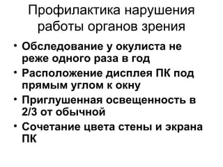 Профилактика нарушения
работы органов зрения
• Обследование у окулиста не
реже одного раза в год
• Расположение дисплея ПК под
прямым углом к окну
• Приглушенная освещенность в
2/3 от обычной
• Сочетание цвета стены и экрана
ПК
 
