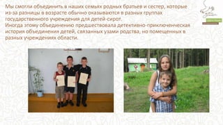 Мы смогли объединить в наших семьях родных братьев и сестер, которые
из-за разницы в возрасте обычно оказываются в разных группах
государственного учреждения для детей-сирот.
Иногда этому объединению предшествовала детективно-приключенческая
история объединения детей, связанных узами родства, но помещенных в
разных учреждениях области.
 