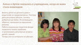 Алена и Артем оказались в учреждении, когда их мама
стала инвалидом.
Визиты детей из детского дома к
родителям не предусмотрены. Поэтому
дети регулярно убегали, пытаясь
добраться до мамы. Их возвращали
обратно, наказывая за нарушение
режима.
Работа социальных педагогов фонда
позволила понять проблему
и организовать регулярные встречи
детей с мамой.
Теперь они из интерната не убегают.
 