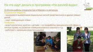 На что идут деньги в программе «Не разлей вода»:
1) Оплата работы специалистов в Москве и в регионах.
Социальные педагоги:
- занимаются выявлением социальных связей (родственники и друзья семьи)
детей,
- ищут замещающие семьи.
Психологи:
- ведут различные занятия с детьми – на проработку эмоциональной сферы и
личных травм, на развитие коммуникативных навыков и т.д.
- работают с кровными родственниками.
 