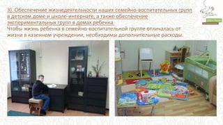 3). Обеспечение жизнедеятельности наших семейно-воспитательных групп
в детском доме и школе-интернате, а также обеспечение
экспериментальных групп в домах ребенка.
Чтобы жизнь ребенка в семейно-воспитательной группе отличалась от
жизни в казенном учреждении, необходимы дополнительные расходы.
 