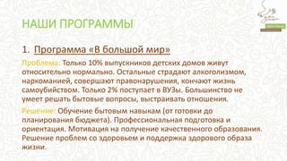НАШИ ПРОГРАММЫ
1. Программа «В большой мир»
Проблема: Только 10% выпускников детских домов живут
относительно нормально. Остальные страдают алкоголизмом,
наркоманией, совершают правонарушения, кончают жизнь
самоубийством. Только 2% поступает в ВУЗы. Большинство не
умеет решать бытовые вопросы, выстраивать отношения.
Решение: Обучение бытовым навыкам (от готовки до
планирования бюджета). Профессиональная подготовка и
ориентация. Мотивация на получение качественного образования.
Решение проблем со здоровьем и поддержка здорового образа
жизни.
 