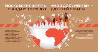 МОСКОВСКИЕ Центры «Мои документы» –
стандарт госуслуг для всей страны
Москва – один из
крупнейших мировых
мегаполисов.
Мы всегда понимали,
что на нас будут
ориентироваться в таком
важном для граждан
вопросе, как предоставление
государственных услуг.
За три года своей работы
мы смогли задать высокие
стандарты всей стране:
скорость,
удобство,
максимальная открытость
и доброжелательность.
 