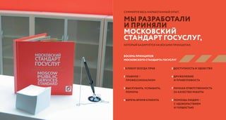 ТРИГОДА БОЛЬШОГО ПУТИ
1 клиент всегда прав
2 главное –
профессионализм
3 выслушать, услышать,
помочь
4 беречь время клиента
5 доступность и удобство
6 дружелюбие
и приветливость
7 личная ответственность
за качество работы
8 помощь людям –
с удовольствием
и гордостью
Суммируя весь наработанный опыт,
восЕМЬ принципОВ
МосковскОГО стандартА госуслуг
мы разработали
и приняли
московский
стандарт госуслуг,
который базируется на восьми принципах.
 