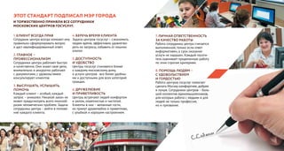 Этот Стандарт подписал Мэр города
и торжественно приняли все сотрудники
московских центров госуслуг.
1. КЛИЕНТ ВСЕГДА ПРАВ
Сотрудник центра всегда поможет ему
правильно сформулировать вопрос
и даст квалифицированный ответ.
2. ГЛАВНОЕ –
ПРОФЕССИОНАЛИЗМ
Сотрудники центра работают быстро
и качественно. Они знают свое дело,
внимательно и аккуратно работают
с документами, с удовольствием
консультируют клиентов.
3. ВЫСЛУШАТЬ, УСЛЫШАТЬ,
ПОМОЧЬ
Каждый клиент – особый, каждый
запрос – уникален. Никакой закон не
может предусмотреть всего многооб-
разия человеческих проблем. Задача
сотрудника центра – войти в положе-
ние каждого клиента.
4. БЕРЕЧЬ ВРЕМЯ КЛИЕНТА
Задача центров госуслуг – сэкономить
людям время, эффективно удовлетво-
рить их запросы, избавить от лишних
хлопот.
5. ДОСТУПНОСТЬ
И УДОБСТВО
Центры госуслуг становятся ближе
к каждому московскому дому,
а услуги центров - все более удобны-
ми и доступными для всех категорий
граждан.
6. ДРУЖЕЛЮБИЕ
И ПРИВЕТЛИВОСТЬ
Центры встречают людей комфортом
и уютом, опрятностью и чистотой.
Клиенты в них – желанные гости,
их примут дружелюбно и приветливо,
с улыбкой и хорошим настроением.
7. ЛИЧНАЯ ОТВЕТСТВЕННОСТЬ
ЗА КАЧЕСТВО РАБОТЫ
Работа сотрудника центра считается
выполненной, только если ответ
информативен, а срок оказания
услуги не нарушен. Каждый посети-
тель оценивает проделанную работу
по этим строгим критериям.
8. ПОМОЩЬ ЛЮДЯМ –
С УДОВОЛЬСТВИЕМ
И ГОРДОСТЬЮ
Работа центров госуслуг помогает
сделать Москву комфортнее, добрее
и лучше. Сотрудники центров – боль-
шой коллектив единомышленников,
для которых работа с людьми и для
людей не только профессия,
но и призвание.
 