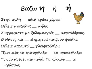 Βάζω η ή ή
Στην αυλή ___ κότα τρώει χόρτα.
Θέλεις μπανάνα ___ μήλο;
Ζωγραφίστε με ξυλομπογιές ___ μαρκαδόρους.
Ο Νάσος και ___ Δήμητρα παίζουν φιδάκι.
Θέλεις παγωτό ___ γλειφιτζούρι;
Προτιμάς τα σταυρόλεξα ___ τα κρυπτόλεξα;
Τι σου αρέσει πιο πολύ; Το κόκκινο ___ το
πράσινο;
 